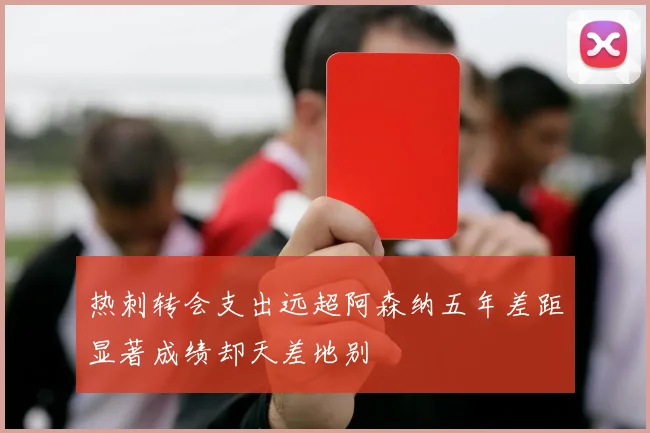 热刺转会支出远超阿森纳五年差距显著成绩却天差地别