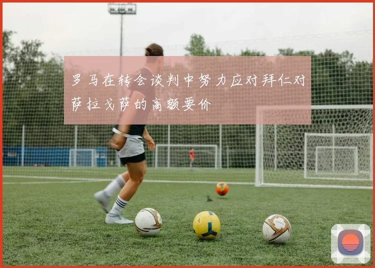 罗马在转会谈判中努力应对拜仁对萨拉戈萨的高额要价