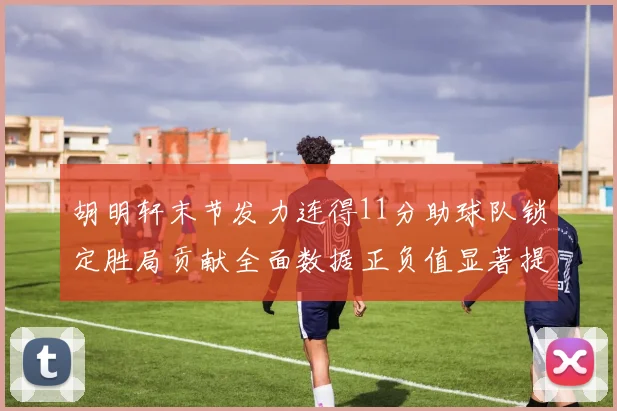 胡明轩末节发力连得11分助球队锁定胜局贡献全面数据正负值显著提升