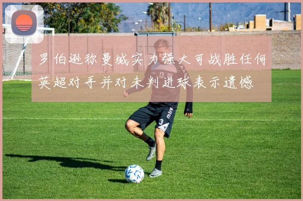 罗伯逊称曼城实力强大可战胜任何英超对手并对未判进球表示遗憾