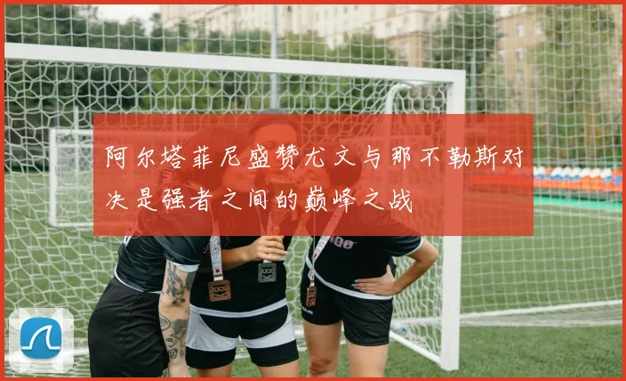 阿尔塔菲尼盛赞尤文与那不勒斯对决是强者之间的巅峰之战