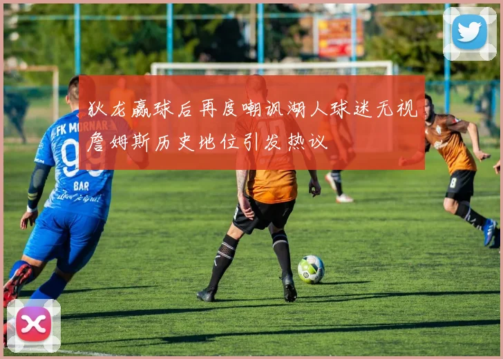 狄龙赢球后再度嘲讽湖人球迷无视詹姆斯历史地位引发热议