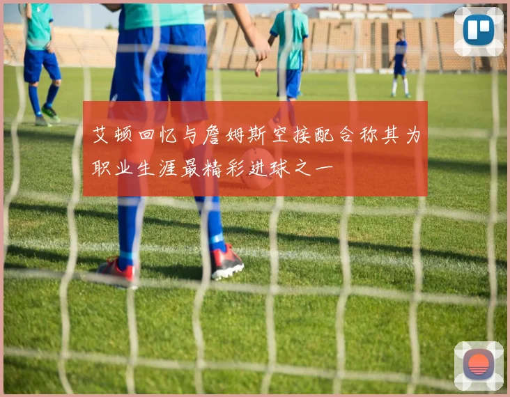 艾顿回忆与詹姆斯空接配合称其为职业生涯最精彩进球之一