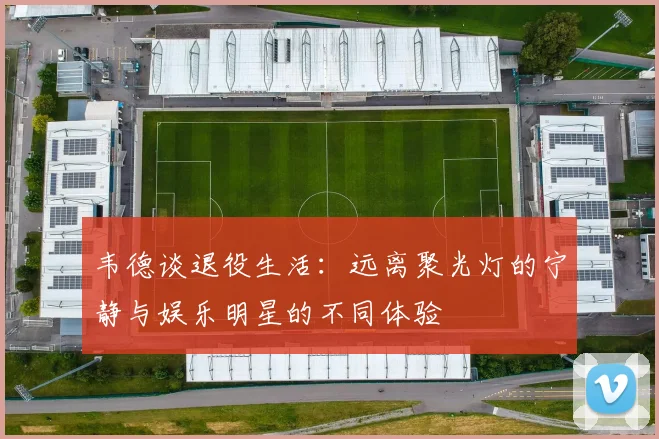 韦德谈退役生活：远离聚光灯的宁静与娱乐明星的不同体验