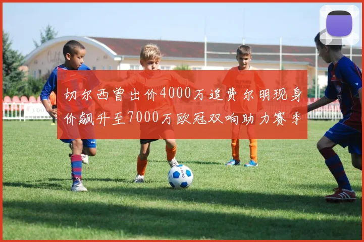 切尔西曾出价4000万追费尔明现身价飙升至7000万欧冠双响助力赛季双10