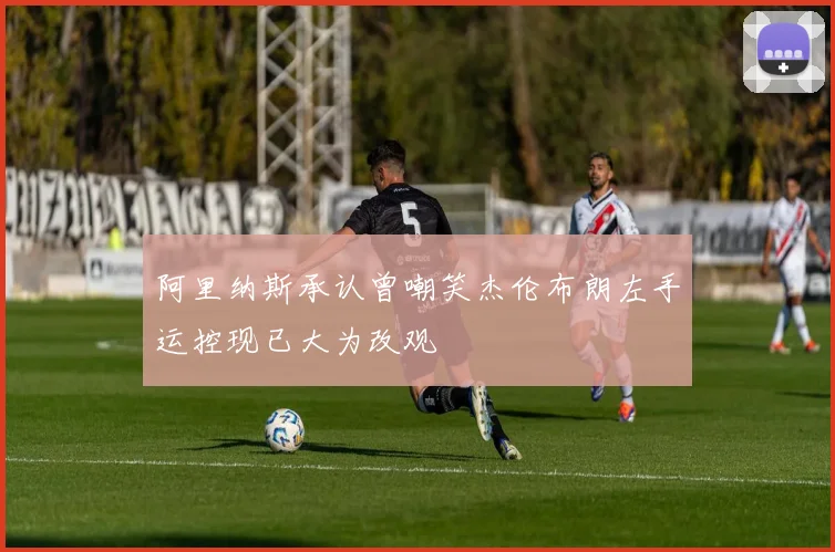 阿里纳斯承认曾嘲笑杰伦布朗左手运控现已大为改观