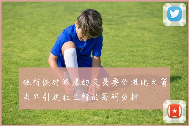 独行侠对浓眉的交易要价堪比火箭当年引进杜兰特的筹码分析