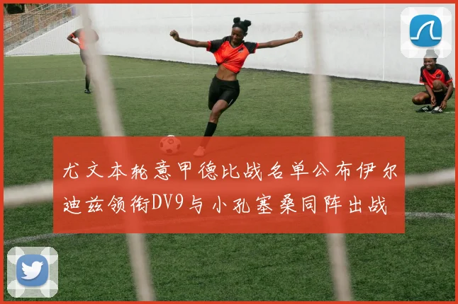 尤文本轮意甲德比战名单公布伊尔迪兹领衔DV9与小孔塞桑同阵出战