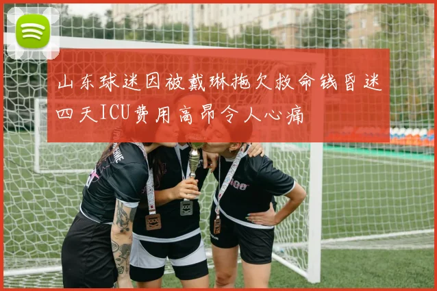 山东球迷因被戴琳拖欠救命钱昏迷四天ICU费用高昂令人心痛